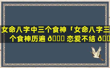女命八字中三个食神「女命八字三个食神历遍 🍁 恋爱不结 🍀 婚」